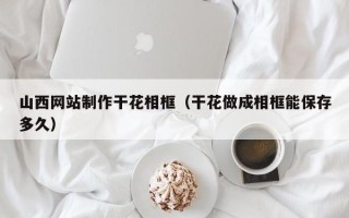 赤壁山西网站制作干花相框（干花做成相框能保存多久）